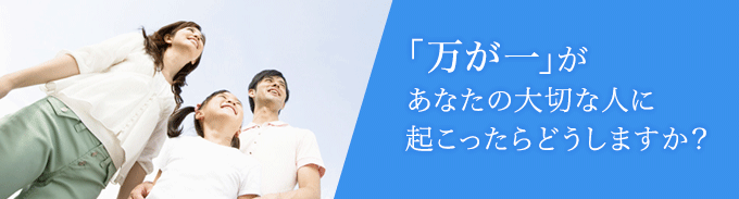 「万が一」があなたの大切な人に起こったらどうしますか？